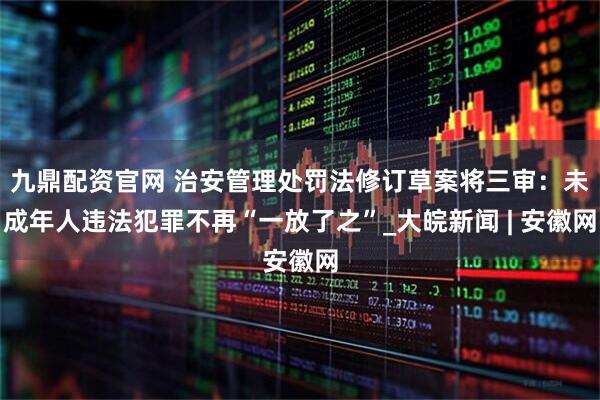 九鼎配资官网 治安管理处罚法修订草案将三审：未成年人违法犯罪不再“一放了之”_大皖新闻 | 安徽网