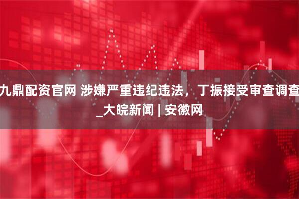 九鼎配资官网 涉嫌严重违纪违法，丁振接受审查调查_大皖新闻 | 安徽网