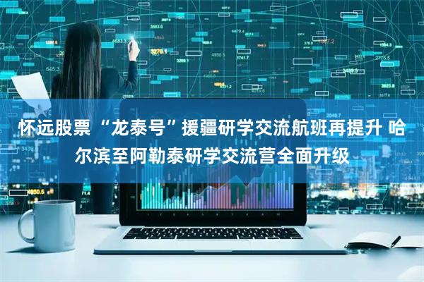 怀远股票 “龙泰号”援疆研学交流航班再提升 哈尔滨至阿勒泰研学交流营全面升级
