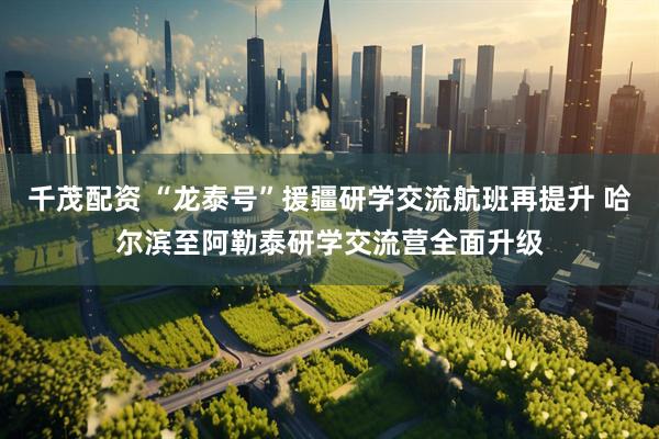 千茂配资 “龙泰号”援疆研学交流航班再提升 哈尔滨至阿勒泰研学交流营全面升级