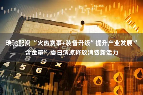 瑞驰配资 “火热赛事+装备升级”提升产业发展“含金量” 夏日清凉释放消费新活力