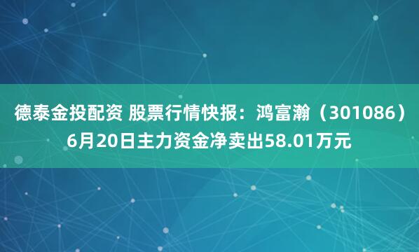 德泰金投配资 股票行情快报：鸿富瀚（301086）6月20日主力资金净卖出58.01万元