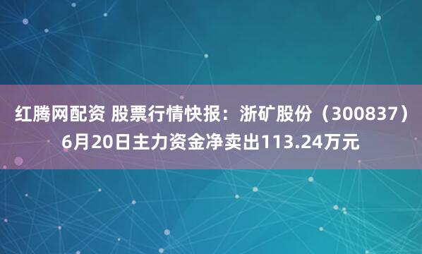 红腾网配资 股票行情快报：浙矿股份（300837）6月20日主力资金净卖出113.24万元
