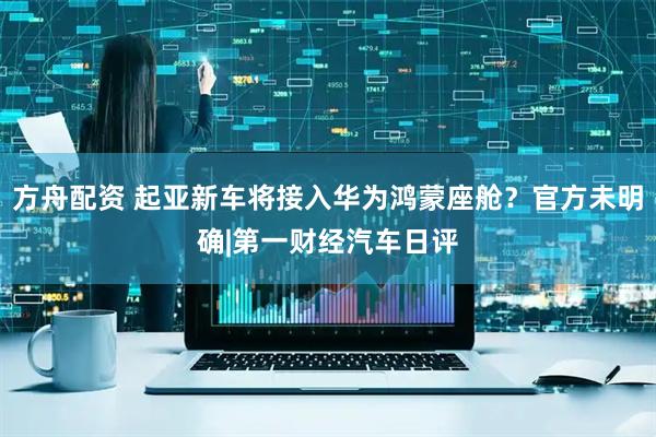 方舟配资 起亚新车将接入华为鸿蒙座舱？官方未明确|第一财经汽车日评