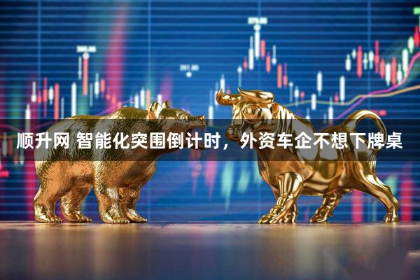 顺升网 智能化突围倒计时，外资车企不想下牌桌