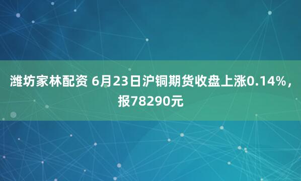 潍坊家林配资 6月23日沪铜期货收盘上涨0.14%，报78290元