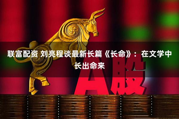 联富配资 刘亮程谈最新长篇《长命》：在文学中长出命来