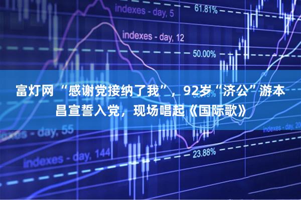 富灯网 “感谢党接纳了我”，92岁“济公”游本昌宣誓入党，现场唱起《国际歌》