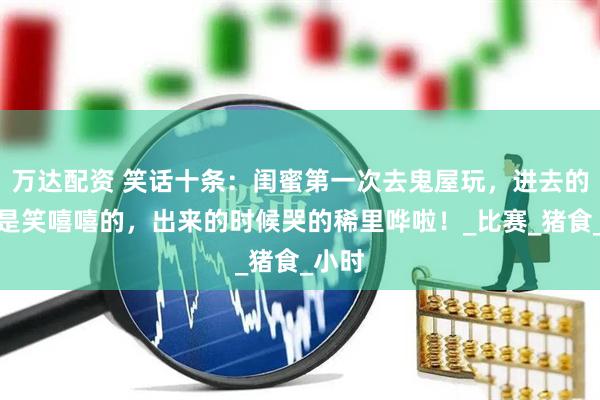 万达配资 笑话十条：闺蜜第一次去鬼屋玩，进去的时候是笑嘻嘻的，出来的时候哭的稀里哗啦！_比赛_猪食_小时
