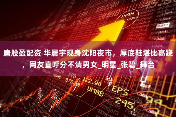 唐股盈配资 华晨宇现身沈阳夜市，厚底鞋堪比高跷，网友直呼分不清男女_明星_张碧_舞台