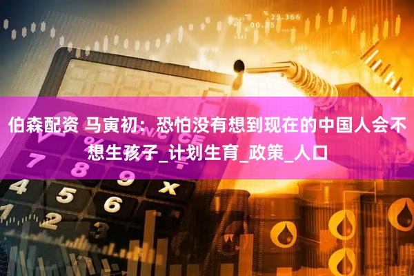 伯森配资 马寅初：恐怕没有想到现在的中国人会不想生孩子_计划生育_政策_人口