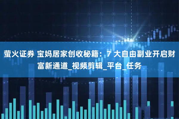 萤火证券 宝妈居家创收秘籍：7 大自由副业开启财富新通道_视频剪辑_平台_任务
