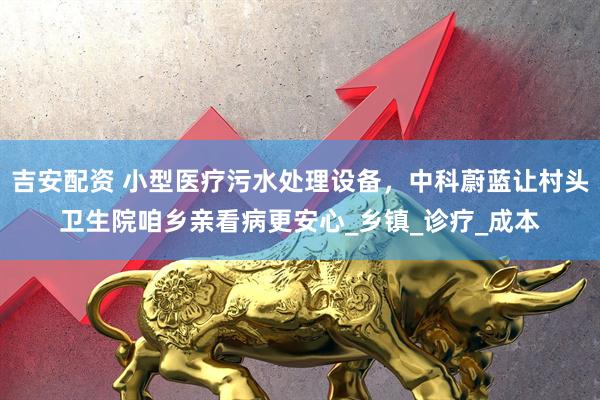 吉安配资 小型医疗污水处理设备，中科蔚蓝让村头卫生院咱乡亲看病更安心_乡镇_诊疗_成本