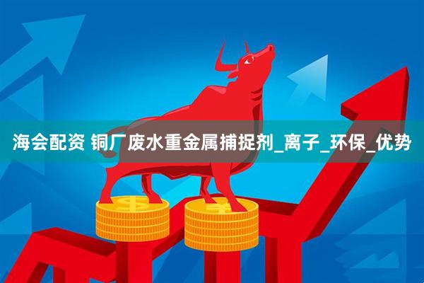 海会配资 铜厂废水重金属捕捉剂_离子_环保_优势