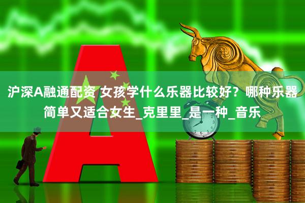 沪深A融通配资 女孩学什么乐器比较好？哪种乐器简单又适合女生_克里里_是一种_音乐