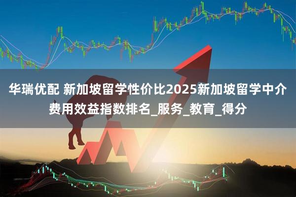 华瑞优配 新加坡留学性价比2025新加坡留学中介费用效益指数排名_服务_教育_得分