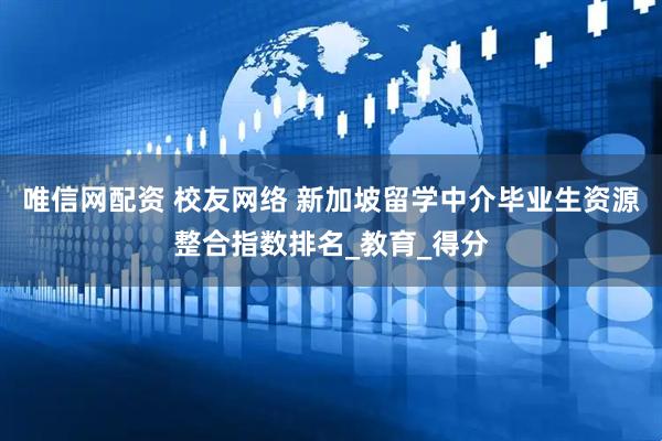唯信网配资 校友网络 新加坡留学中介毕业生资源整合指数排名_教育_得分