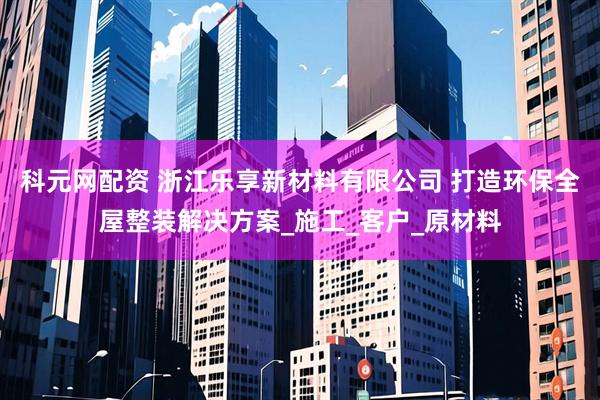 科元网配资 浙江乐享新材料有限公司 打造环保全屋整装解决方案_施工_客户_原材料