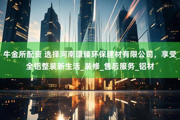 牛金所配资 选择河南璟臻环保建材有限公司，享受全铝整装新生活_装修_售后服务_铝材