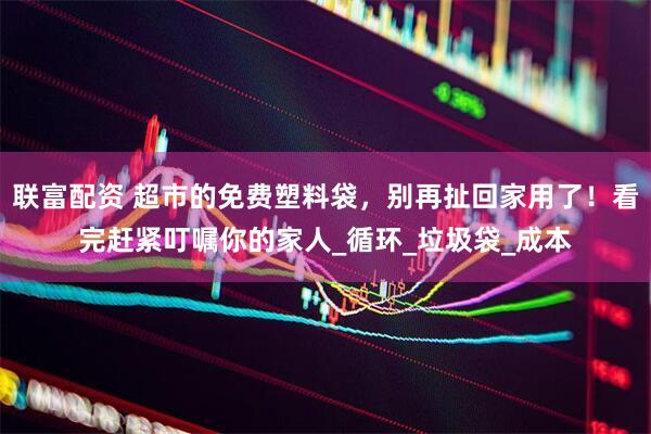 联富配资 超市的免费塑料袋，别再扯回家用了！看完赶紧叮嘱你的家人_循环_垃圾袋_成本