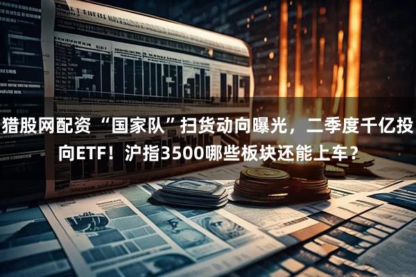 猎股网配资 “国家队”扫货动向曝光，二季度千亿投向ETF！沪指3500哪些板块还能上车？