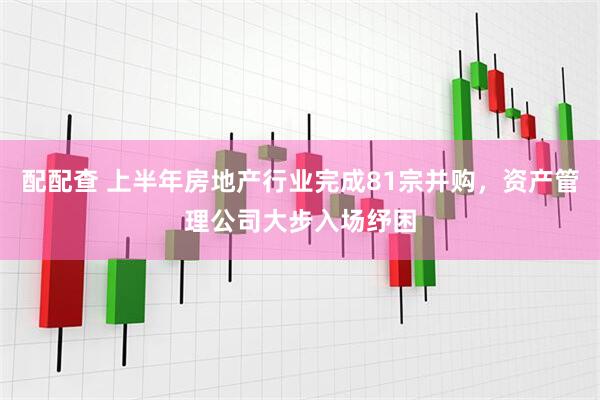配配查 上半年房地产行业完成81宗并购，资产管理公司大步入场纾困
