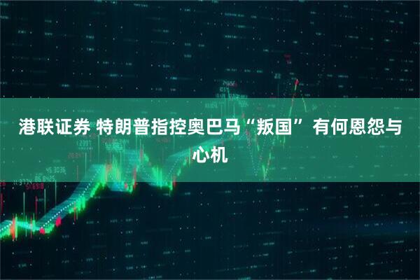 港联证券 特朗普指控奥巴马“叛国” 有何恩怨与心机