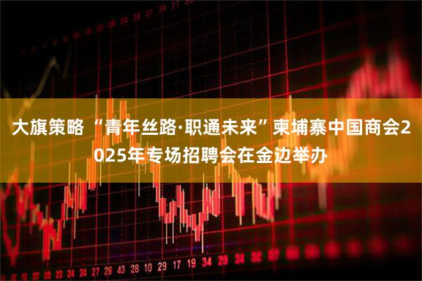 大旗策略 “青年丝路·职通未来”柬埔寨中国商会2025年专场招聘会在金边举办