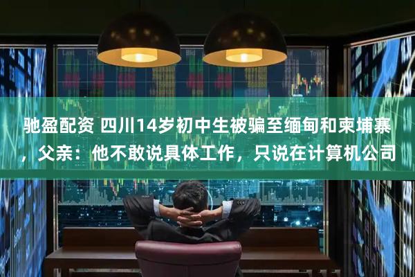 驰盈配资 四川14岁初中生被骗至缅甸和柬埔寨，父亲：他不敢说具体工作，只说在计算机公司