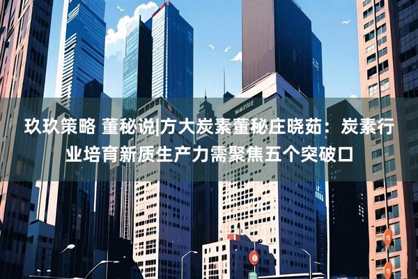 玖玖策略 董秘说|方大炭素董秘庄晓茹：炭素行业培育新质生产力需聚焦五个突破口