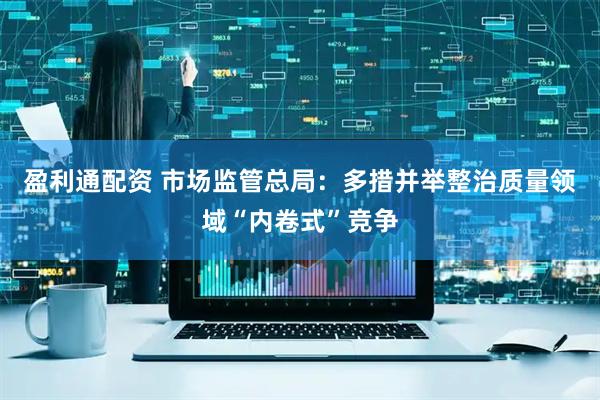盈利通配资 市场监管总局：多措并举整治质量领域“内卷式”竞争