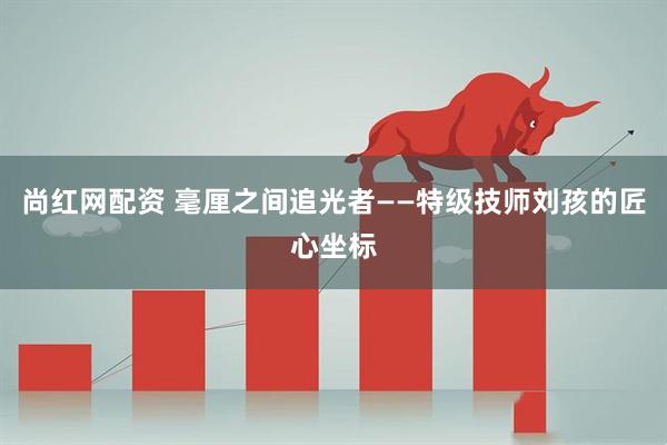 尚红网配资 毫厘之间追光者——特级技师刘孩的匠心坐标