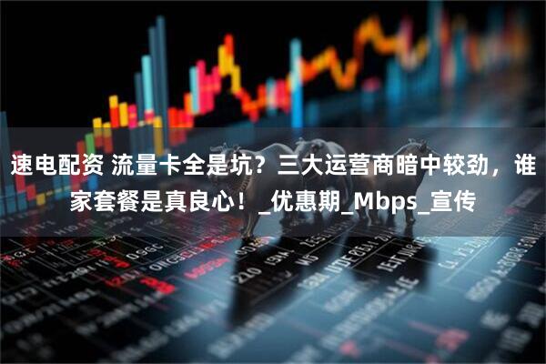 速电配资 流量卡全是坑？三大运营商暗中较劲，谁家套餐是真良心！_优惠期_Mbps_宣传
