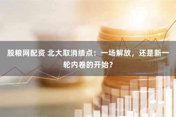 股粮网配资 北大取消绩点：一场解放，还是新一轮内卷的开始？