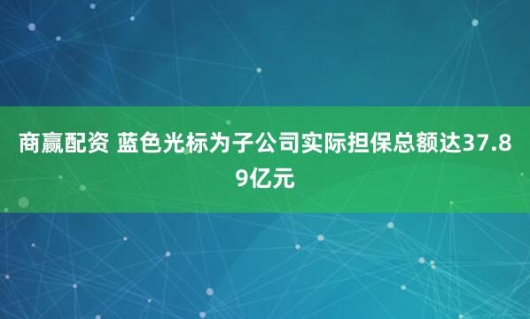 商赢配资 蓝色光标为子公司实际担保总额达37.89亿元