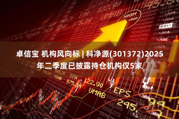 卓信宝 机构风向标 | 科净源(301372)2025年二季度已披露持仓机构仅5家