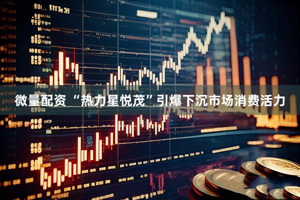 微量配资 “热力星悦茂”引爆下沉市场消费活力